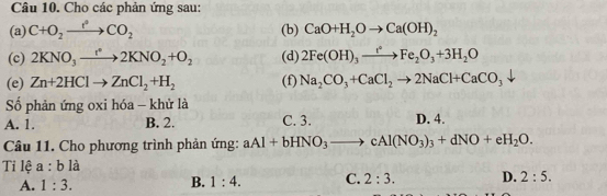 Cho các phản ứng sau:
(a) C+O_2to CO_2 (b) CaO+H_2Oto Ca(OH)_2
(c) 2KNO_3to 2KNO_2+O_2 (d) 2Fe(OH)_3xrightarrow t^2Fe_2O_3+3H_2O
(e) Zn+2HClto ZnCl_2+H_2 (f) Na_2CO_3+CaCl_2to 2NaCl+CaCO_3
Số phản ứng oxi hóa - khử là
A. 1. B. 2. C. 3. D. 4.
Câu 11. Cho phương trình phản ứng: aAl+bHNO_3to cAl(NO_3)_3+dNO+eH_2O. 
Tỉ lệ a:b là
A. 1:3.
B. 1:4. C. 2:3. D. 2:5.