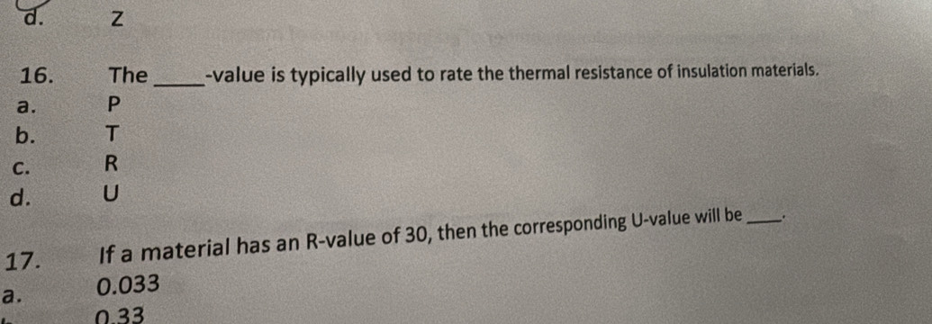 d. Z
16. The _-value is typically used to rate the thermal resistance of insulation materials.
a. P
b. T
C. R
d. U
17. If a material has an R -value of 30, then the corresponding U -value will be _.
a. 0.033
0.33