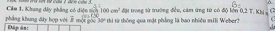 Hộc sih trà lới từ cầu 1 đến cầu 3. 
Ở. 
Câu 1. Khung dây phẳng có diện tích 100cm^2 đặt trong từ trường đều, cảm ứng từ có độ lớn 0,2 T. Khi m (2 
phẳng khung dây hợp với vector B một góc 30° thì từ thông qua mặt phẳng là bao nhiêu mili Weber? 
( 
Đáp án: lất