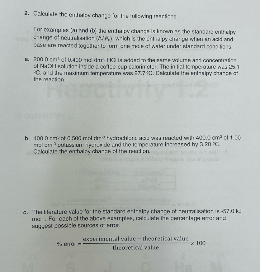 Calculate the enthalpy change for the following reactions. 
For examples (a) and (b) the enthalpy change is known as the standard enthalpy 
change of neutralisation (△ H°_n) , which is the enthalpy change when an acid and 
base are reacted together to form one mole of water under standard conditions. 
a. 200.0cm^3 of 0.400moldm^(-3) HC CI is added to the same volume and concentration 
of NaOH solution inside a coffee-cup calorimeter. The initial temperature was 25.1°C , and the maximum temperature was 27.7°C. Calculate the enthalpy change of 
the reaction. 
b. 400.0cm^3 of 0.500moldm^(-3) hydrochloric acid was reacted with 400.0cm^3 of 1.00
mo dm^(-3) potassium hydroxide and the temperature increased by 3.20°C. 
Calculate the enthalpy change of the reaction. 
c. The literature value for the standard enthalpy change of neutralisation is -57.0 kJ
mol^(-1). For each of the above examples, calculate the percentage error and 
suggest possible sources of error.
% error= (experimentalvalue-theoreticalvalue)/theoreticalvalue * 100