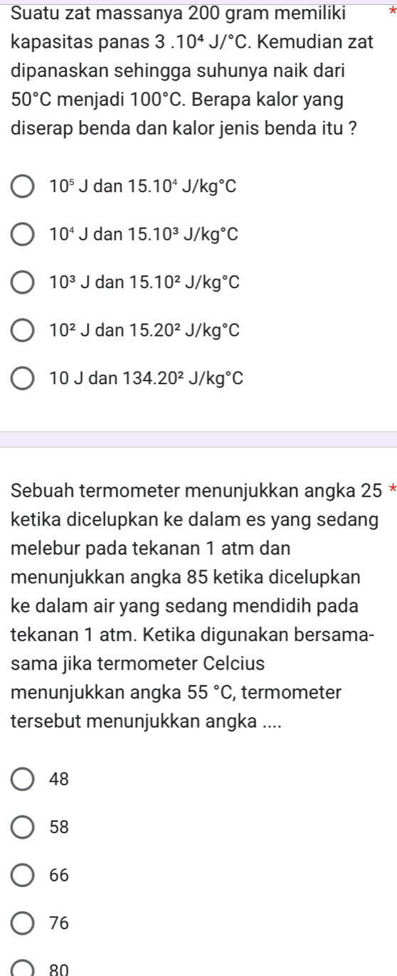 Suatu zat massanya 200 gram memiliki
kapasitas panas 3 10^4J/^circ C. Kemudian zat
dipanaskan sehingga suhunya naik dari
50°C menjadi 100°C. Berapa kalor yang
diserap benda dan kalor jenis benda itu ?
10^5J dan 15.10^4J/kg°C
10^4J dan 15.10^3J/kg°C
10^3J dan 15.10^2J/kg°C
10^2J dan 15.20^2J/kg°C
10J dan 134.20^2J/kg°C
Sebuah termometer menunjukkan angka 25 *
ketika dicelupkan ke dalam es yang sedang
melebur pada tekanan 1 atm dan
menunjukkan angka 85 ketika dicelupkan
ke dalam air yang sedang mendidih pada
tekanan 1 atm. Ketika digunakan bersama-
sama jika termometer Celcius
menunjukkan angka 55°C , termometer
tersebut menunjukkan angka ....
48
58
66
76
80