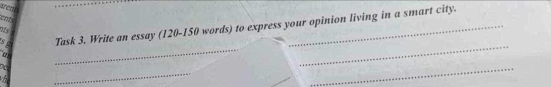 arents 
ents 
s g Task 3. Write an essay (120 - 150 words) to express your opinion living in a smart city. 
as 
un 
_ 
_ 
bee 
_ 
vh 
_