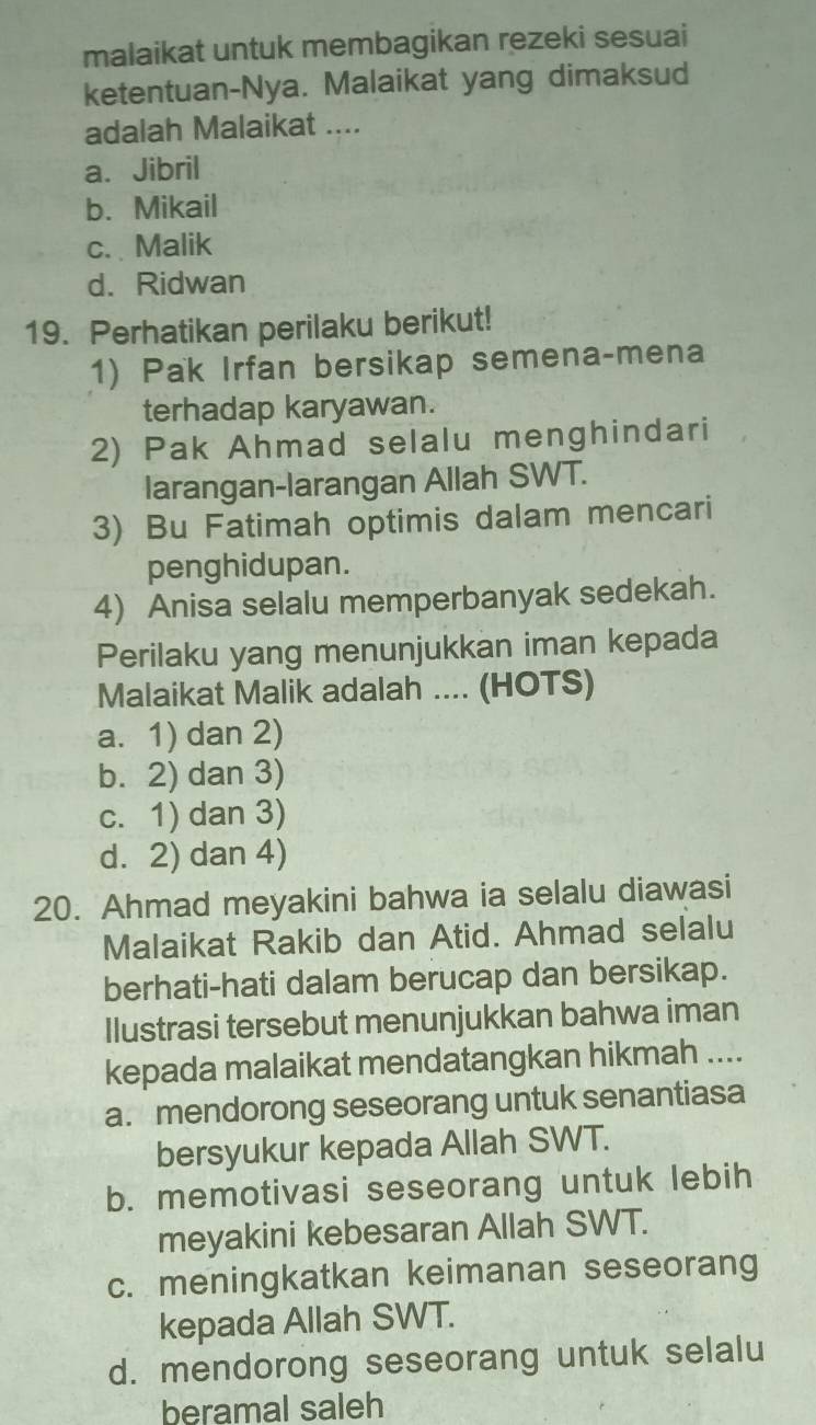 malaikat untuk membagikan rezeki sesuai
ketentuan-Nya. Malaikat yang dimaksud
adalah Malaikat ....
a. Jibril
b. Mikail
c. Malik
d. Ridwan
19. Perhatikan perilaku berikut!
1) Pak Irfan bersikap semena-mena
terhadap karyawan.
2) Pak Ahmad selalu menghindari
larangan-larangan Allah SWT.
3) Bu Fatimah optimis dalam mencari
penghidupan.
4) Anisa selalu memperbanyak sedekah.
Perilaku yang menunjukkan iman kepada
Malaikat Malik adalah .... (HOTS)
a. 1) dan 2)
b. 2) dan 3)
c. 1) dan 3)
d. 2) dan 4)
20. Ahmad meyakini bahwa ia selalu diawasi
Malaikat Rakib dan Atid. Ahmad selalu
berhati-hati dalam berucap dan bersikap.
Ilustrasi tersebut menunjukkan bahwa iman
kepada malaikat mendatangkan hikmah ....
a. mendorong seseorang untuk senantiasa
bersyukur kepada Allah SWT.
b. memotivasi seseorang untuk lebih
meyakini kebesaran Allah SWT.
c. meningkatkan keimanan seseorang
kepada Allah SWT.
d. mendorong seseorang untuk selalu
beramal saleh