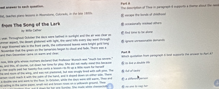 est answer to each question. Part A
The description of Thea in paragraph 6 supports a theme about the neec
A escape the bonds of childhood
list, teaches piano lessons in Moonstone, Colorado, in the late 1800s.
from The Song of the Lark occasionally mislead others
by Willa Cather
year. Throughout October the days were bathed in sunlight and the air was clear as find time to be alone
smmer aspect, the desert glistened with light, the sand hills every day went through
t sage bloomed late in the front yards, the cottonwood leaves were bright gold long ignore unreasonable demands
November that the green on the tamarisks began to cloud and fade. There was a
and then December came on warm and clear.
Part B
now, little girls whose mothers declared that Professor Wunsch was "much too severe." Which quotation from paragraph 6 best supports the answer to Part A?
ay, and this, of course, cut down her time for play. She did not really mind this because A to live a double life
y—her pupils paid her twenty-five cents a lesson—to fit up a little room for herself
the end room of the wing, and was not plastered, but was snugly lined with soft pine. The ⑥ full of tasks
erson could reach it with the palm of the hand, and it sloped down on either side. There
a double one and went to the floor. In October, while the days were still warm, Thea and a different person
nd ceiling in the same paper, small red and brown roses on a yellowish ground. Thea
Gus, nut it down for her one Sunday. She made white cheesecloth b no one to nag her