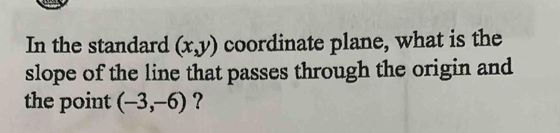 In the standard (x,y) coordinate plane, what is the 
slope of the line that passes through the origin and 
the point (-3,-6) ?