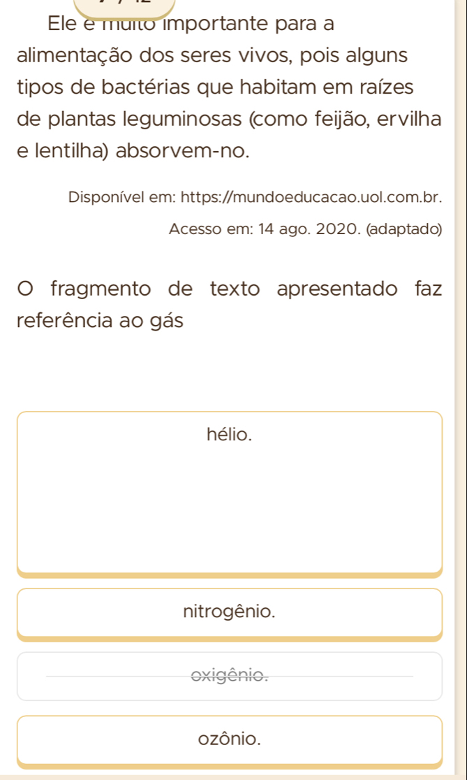 Ele e muito importante para a
alimentação dos seres vivos, pois alguns
tipos de bactérias que habitam em raízes
de plantas leguminosas (como feijão, ervilha
e lentilha) absorvem-no.
Disponível em: https:/mundoeducacao.uol.com.br.
Acesso em: 14 ago. 2020. (adaptado)
) fragmento de texto apresentado faz
referência ao gás
hélio.
nitrogênio.
_oxigênio._
ozônio.