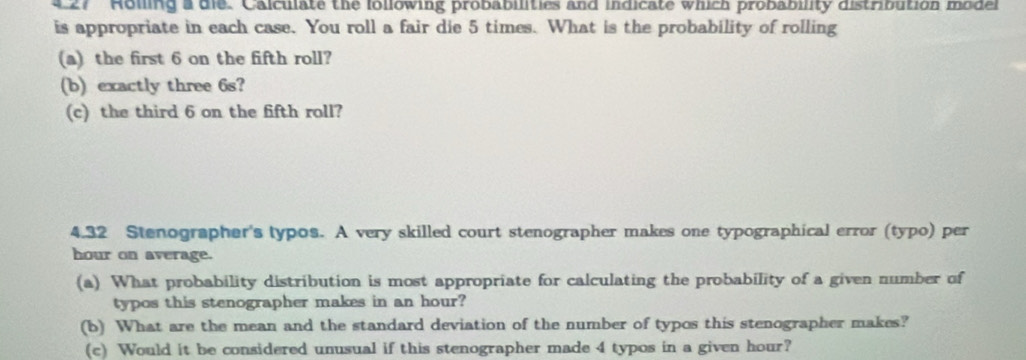 27 '' Holling a die. Calculate the lollowing probabilities and indicate which probability distribution model 
is appropriate in each case. You roll a fair die 5 times. What is the probability of rolling 
(a) the first 6 on the fifth roll? 
(b) exactly three 6s? 
(c) the third 6 on the fifth roll? 
4.32 Stenographer's typos. A very skilled court stenographer makes one typographical error (typo) per 
hour on average. 
(a) What probability distribution is most appropriate for calculating the probability of a given number of 
typos this stenographer makes in an hour? 
(b) What are the mean and the standard deviation of the number of typos this stenographer makes? 
(c) Would it be considered unusual if this stenographer made 4 typos in a given hour?