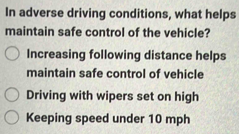 In adverse driving conditions, what helps
maintain safe control of the vehicle?
Increasing following distance helps
maintain safe control of vehicle
Driving with wipers set on high
Keeping speed under 10 mph