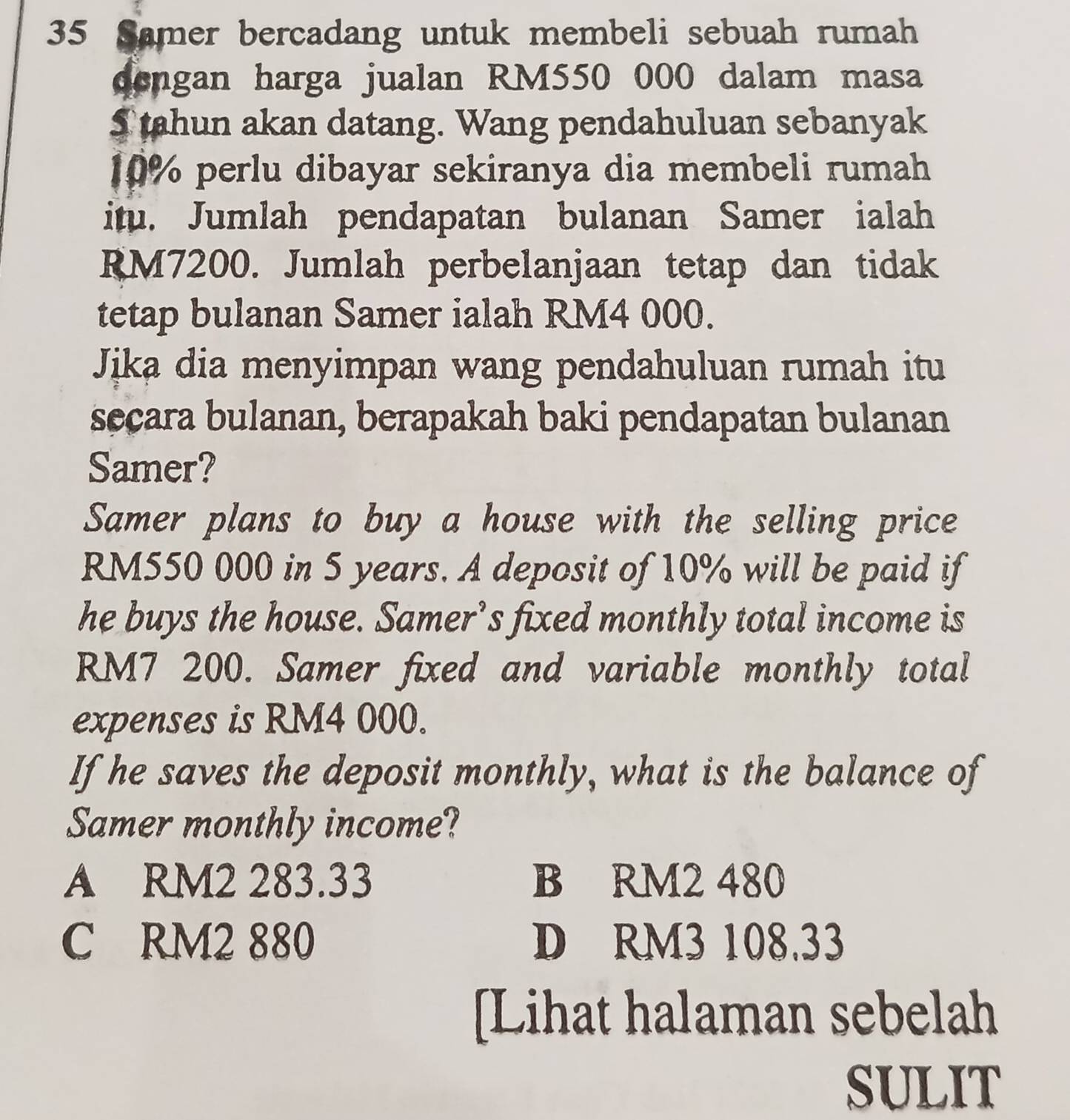 Samer bercadang untuk membeli sebuah rumah
dengan harga jualan RM550 000 dalam masa
S tahun akan datang. Wang pendahuluan sebanyak
10% perlu dibayar sekiranya dia membeli rumah
itu. Jumlah pendapatan bulanan Samer ialah
RM7200. Jumlah perbelanjaan tetap dan tidak
tetap bulanan Samer ialah RM4 000.
Jika dia menyimpan wang pendahuluan rumah itu
secara bulanan, berapakah baki pendapatan bulanan
Samer?
Samer plans to buy a house with the selling price
RM550 000 in 5 years. A deposit of 10% will be paid if
he buys the house. Samer’s fixed monthly total income is
RM7 200. Samer fixed and variable monthly total
expenses is RM4 000.
If he saves the deposit monthly, what is the balance of
Samer monthly income?
A RM2 283.33 B RM2 480
C RM2 880 D RM3 108.33
[Lihat halaman sebelah
SULIT