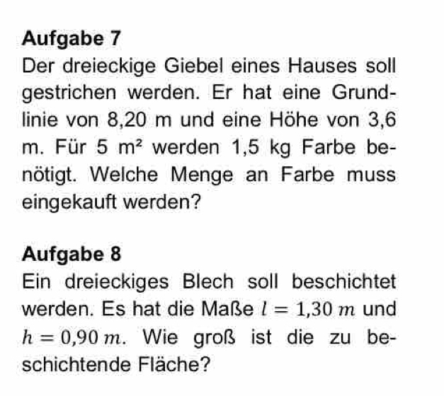 Aufgabe 7 
Der dreieckige Giebel eines Hauses soll 
gestrichen werden. Er hat eine Grund- 
linie von 8,20 m und eine Höhe von 3,6
m. Für 5m^2 werden 1,5 kg Farbe be- 
nötigt. Welche Menge an Farbe muss 
eingekauft werden? 
Aufgabe 8 
Ein dreieckiges Blech soll beschichtet 
werden. Es hat die Maße l=1,30m und
h=0,90m. Wie groß ist die zu be- 
schichtende Fläche?