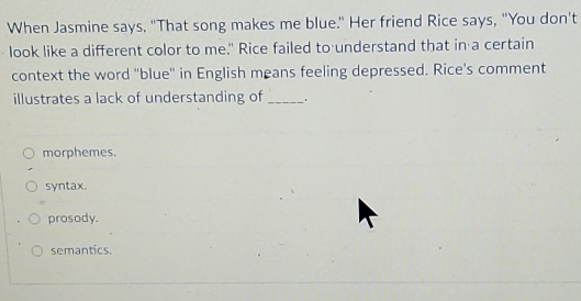 When Jasmine says, "That song makes me blue." Her friend Rice says, "You don't
look like a different color to me." Rice failed to understand that in a certain
context the word 'blue'' in English means feeling depressed. Rice's comment
illustrates a lack of understanding of _.
morphemes.
syntax.
prosody.
semantics.