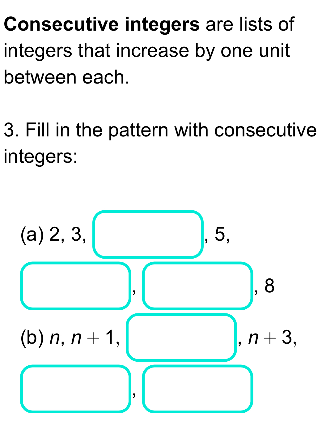 Consecutive integers are lists of 
integers that increase by one unit 
between each. 
3. Fill in the pattern with consecutive 
integers: 
(a) 2, 3, , 5, 
, 
, 8
(b) n, n+1, ,n+3