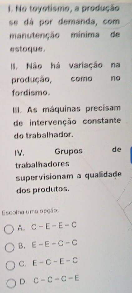 No toyotismo, a produção
se dá por demanda, com
manutenção mínima de
estoque.
II. Não há variação na
produção, , como no
fordismo.
III. As máquinas precisam
de intervenção constante
do trabalhador.
IV. Grupos de
trabalhadores
supervisionam a qualidade
dos produtos.
Escolha uma opção:
A. C-E-E-C
B. E-E-C-C
C. E-C-E-C
D. C-C-C-E