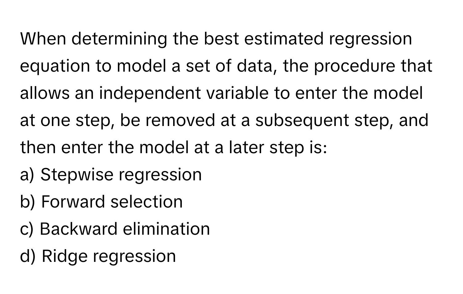 When determining the best estimated regression equation to model a set of data, the procedure that allows an independent variable to enter the model at one step, be removed at a subsequent step, and then enter the model at a later step is:

a) Stepwise regression
b) Forward selection
c) Backward elimination
d) Ridge regression