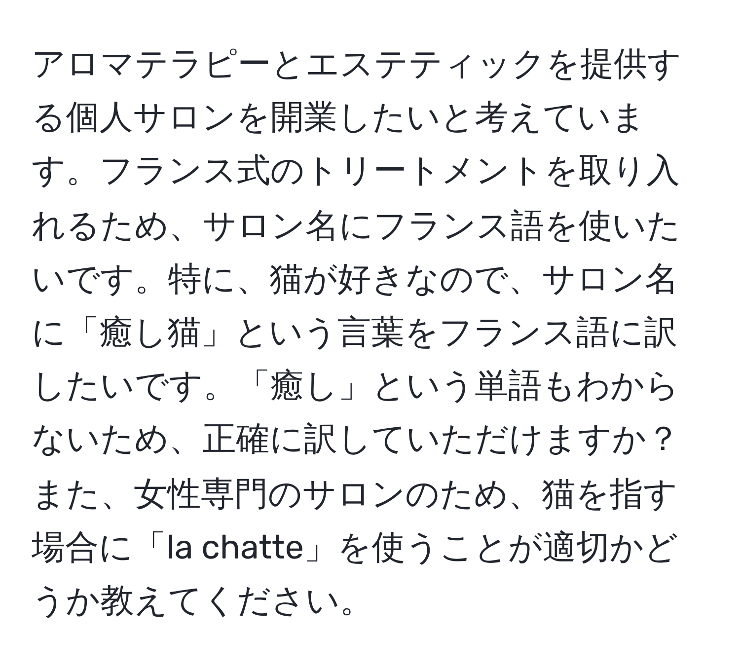 アロマテラピーとエステティックを提供する個人サロンを開業したいと考えています。フランス式のトリートメントを取り入れるため、サロン名にフランス語を使いたいです。特に、猫が好きなので、サロン名に「癒し猫」という言葉をフランス語に訳したいです。「癒し」という単語もわからないため、正確に訳していただけますか？また、女性専門のサロンのため、猫を指す場合に「la chatte」を使うことが適切かどうか教えてください。