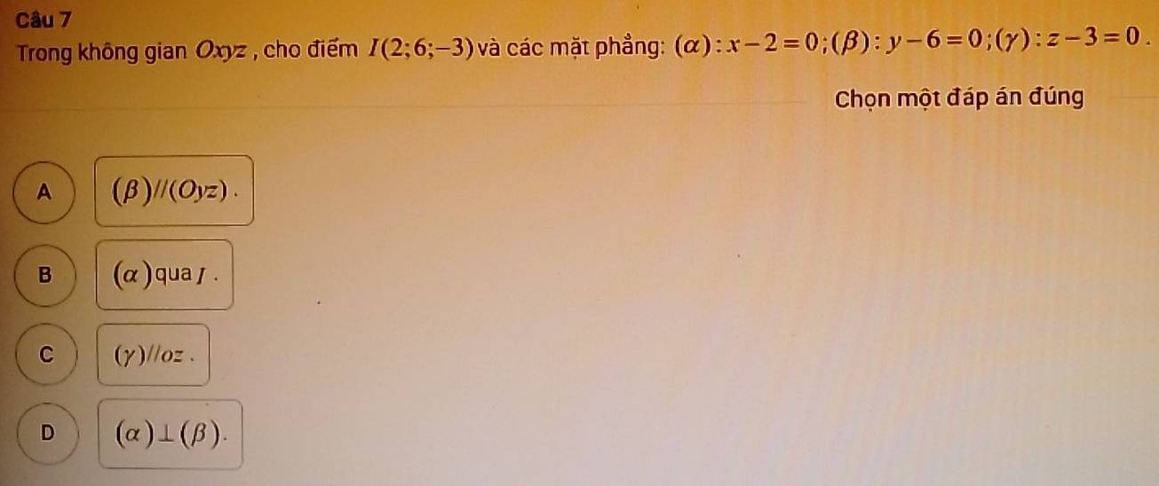 Trong không gian Oxyz , cho điểm I(2;6;-3) và các mặt phẳng: (alpha ):x-2=0; (beta ):y-6=0; (gamma ):z-3=0. 
Chọn một đáp án đúng
A (beta )//(Oyz).
B (alpha ) qua / .
C (y)//oz 、
D (alpha )⊥ (beta ).