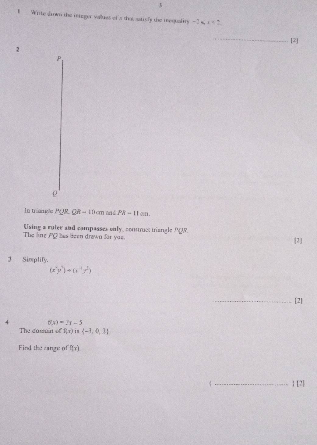 3 
1 Write down the integer values of' x that satisfy the inequality -2≤slant x<2</tex>. 
_ 
[2] 
2 
P 
In triangle PQR, QR=10cm and PR=11cm. 
Using a ruler and compasses only, construct triangle PQR. 
The line PQ has been drawn for you. 
[2] 
3 Simplify.
(x^8y^7)/ (x^(-1)y^3)
_[2] 
4
f(x)=3x-5
The domain of f(x) is  -3,0,2. 
Find the range of f(x). 
 _ [2]