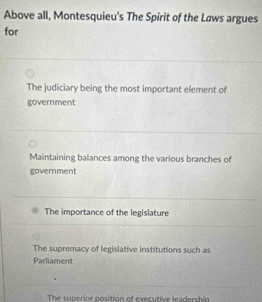 Above all, Montesquieu's The Spirit of the Laws argues
for
The judiciary being the most important element of
government
Maintaining balances among the various branches of
government
The importance of the legislature
The supremacy of legislative institutions such as
Parliament
The superior position of executive leadership