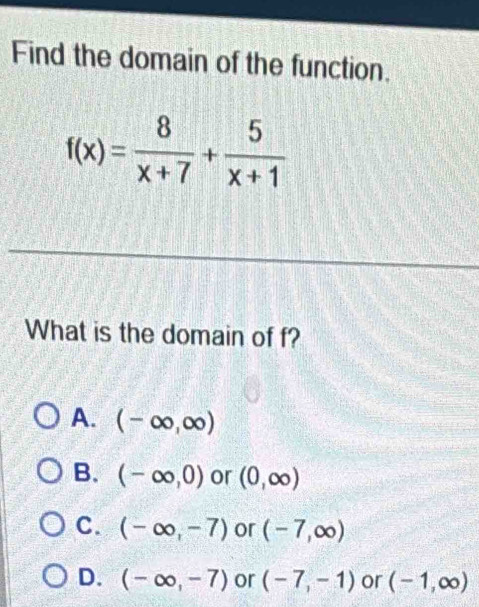 Find the domain of the function.
f(x)= 8/x+7 + 5/x+1 
What is the domain of f?
A. (-∈fty ,∈fty )
B. (-∈fty ,0) or (0,∈fty )
C. (-∈fty ,-7) or (-7,∈fty )
D. (-∈fty ,-7) or (-7,-1) or (-1,∈fty )