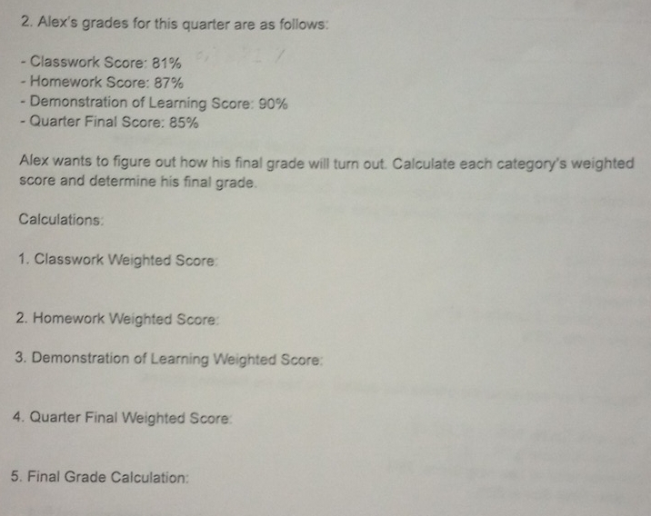 Alex's grades for this quarter are as follows: 
- Classwork Score: 81%
- Homework Score: 87%
- Demonstration of Learning Score: 90%
- Quarter Final Score: 85%
Alex wants to figure out how his final grade will turn out. Calculate each category's weighted 
score and determine his final grade. 
Calculations: 
1. Classwork Weighted Score: 
2. Homework Weighted Score: 
3. Demonstration of Learning Weighted Score: 
4. Quarter Final Weighted Score: 
5. Final Grade Calculation: