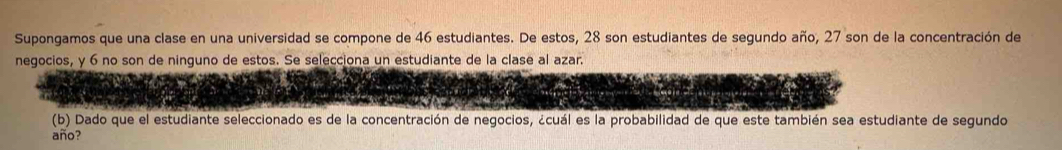 Supongamos que una clase en una universidad se compone de 46 estudiantes. De estos, 28 son estudiantes de segundo año, 27 son de la concentración de 
negocios, y 6 no son de ninguno de estos. Se selecciona un estudiante de la clase al azar. 
(b) Dado que el estudiante seleccionado es de la concentración de negocios, ¿cuál es la probabilidad de que este también sea estudiante de segundo 
año?