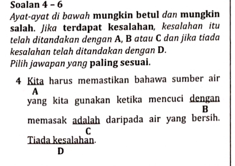 Soalan 4 - 6
Ayat-ayat di bawah mungkin betul dan mungkin
salah. Jika terdapat kesalahan, kesalahan itu
telah ditandakan dengan A, B atau C dan jika tiada
kesalahan telah ditandakan dengan D.
Pilih jawapan yang paling sesuai.
4 Kita harus memastikan bahawa sumber air
A
yang kita gunakan ketika mencuci dengan 
B
memasak adalah daripada air yang bersih.
C
Tiada kesalahan.
D