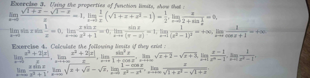 Using the properties of function limits, show that :
limlimits _xto 0 (sqrt(1+x)-sqrt(1-x))/x =1,limlimits _xto 0 1/x (sqrt(1+x+x^2)-1)= 1/2 ,limlimits _xto 0frac x2+sin  1/x =0,
limlimits _xto 0sin xsin  1/x =0,limlimits _xto ∈fty  xsin x/x^2+1 =0,limlimits _xto π  sin x/(π -x) =1,limlimits _xto 1frac 1(x^2-1)^2=+∈fty ,limlimits _xto π  1/cos x+1 =+∈fty .
Exercise 4. Calculate the following limits if they exist :
limlimits _xto 0 (x^2+2|x|)/x ,limlimits _xto +∈fty  (x^2+2|x|)/x ,limlimits _xto π  sin^2x/1+cos x ,limlimits _xto +∈fty sqrt(x+2)-sqrt(x+3),limlimits _xto 1 (x-1)/x^n-1 ,limlimits _xto 1 1/x^2-1 ,
limlimits _xto ∈fty  xsin x/x^2+1 ,limlimits _xto ∈fty sqrt(x+sqrt x)-sqrt(x),limlimits _xto 0 (1-cos x)/x^2-x^4 ,limlimits _xto +∈fty  x/sqrt(1+x^2)-sqrt(1+x) .