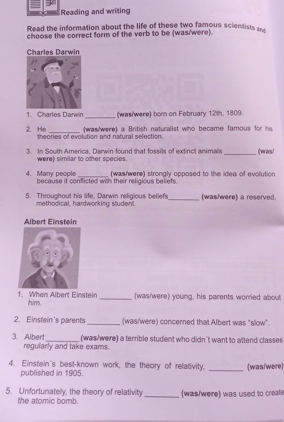 Reading and writing 
Read the information about the life of these two famous scientists and 
choose the correct form of the verb to be (was/were). 
Charles Darwin 
1. Charles Darwin _(was/were) born on February 12th, 1809. 
2. He _(was/were) a British naturalist who became famous for his 
theories of evolution and natural selection. 
3. In South America, Darwin found that fossils of extinct animals_ (was/ 
were) similar to other species. 
4. Many people _(was/were) strongly opposed to the idea of evolution 
because it conflicted with their religious beliefs. 
5. Throughout his life, Darwin religious beliefs_ (was/were) a reserved, 
methodical, hardworking student. 
Albert Einstein 
1. When Albert Einstein _(was/were) young, his parents worried about 
him. 
2. Einstein’s parents _(was/were) concerned that Albert was “slow”. 
3. Albert_ (was/were) a terrible student who didn´t want to attend classes 
regularly and take exams. 
4. Einstein's best-known work, the theory of relativity, _(was/were) 
published in 1905. 
5. Unfortunately, the theory of relativity _(was/were) was used to create 
the atomic bomb.