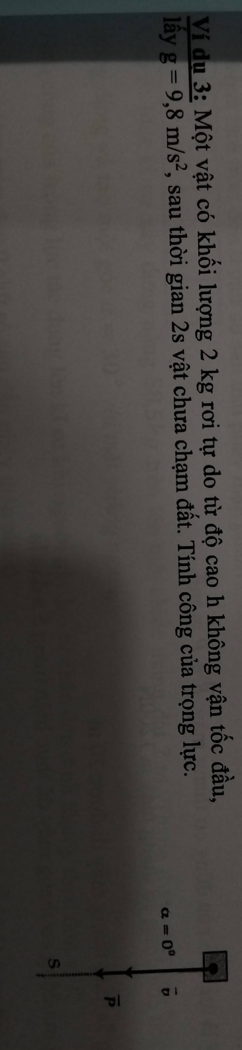 Ví du 3: Một vật có khối lượng 2 kg rơi tự do từ độ cao h không vận tốc đầu, 
lấy g=9,8m/s^2 , sau thời gian 2s vật chưa chạm đất. Tính công của trọng lực.
alpha =0^0 vector v
overline P
s