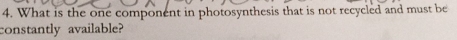 What is the one component in photosynthesis that is not recycled and must be 
constantly available?