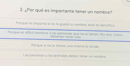 ¿Por qué es importante tener un nombre?
Porque no importa si no te gusta tu nombre, este te identifica.
Porque es difícil nombrar a las personas que no lo tienen. Por eso, todos
deberian tener uno.
Porque si no lo tienes, uno mismo lo olvida.
Las personas y los animales deben tener un nombre.