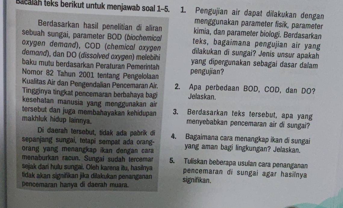 Bacalah teks berikut untuk menjawab soal 1-5. 1. Pengujian air dapat dilakukan dengan 
menggunakan parameter fisik, parameter 
Berdasarkan hasil penelitian di aliran kimia, dan parameter biologi. Berdasarkan 
sebuah sungai, parameter BOD (biochemical teks, bagaimana pengujian air yang 
oxygen demand), COD (chemical oxygen dilakukan di sungai? Jenis unsur apakah 
demand), dan DO (dissolved oxygen) melebihi yang dipergunakan sebagai dasar dalam 
baku mutu berdasarkan Peraturan Pemerintah pengujian? 
Nomor 82 Tahun 2001 tentang Pengelolaan 
Kualitas Air dan Pengendalian Pencemaran Air. 2. Apa perbedaan BOD, COD, dan DO? 
Tingginya tingkat pencemaran berbahaya bagi Jelaskan. 
kesehatan manusia yang menggunakan air 
tersebut dan juga membahayakan kehidupan 3. Berdasarkan teks tersebut, apa yang 
makhluk hidup lainnya. 
menyebabkan pencemaran air di sungai? 
Di daerah tersebut, tidak ada pabrik di 4. Bagaimana cara menangkap ikan di sungai 
sepanjang sungai, tetapi sempat ada orang- yang aman bagi lingkungan? Jelaskan. 
orang yang menangkap ikan dengan cara 
menaburkan racun. Sungai sudah tercemar 5. Tuliskan beberapa usulan cara penanganan 
sejak dari hulu sungai. Oleh karena itu, hasilnya pencemaran di sungai agar hasilnya 
tidak akan signifikan jika dilakukan penanganan signifikan. 
pencemaran hanya di daerah muara.