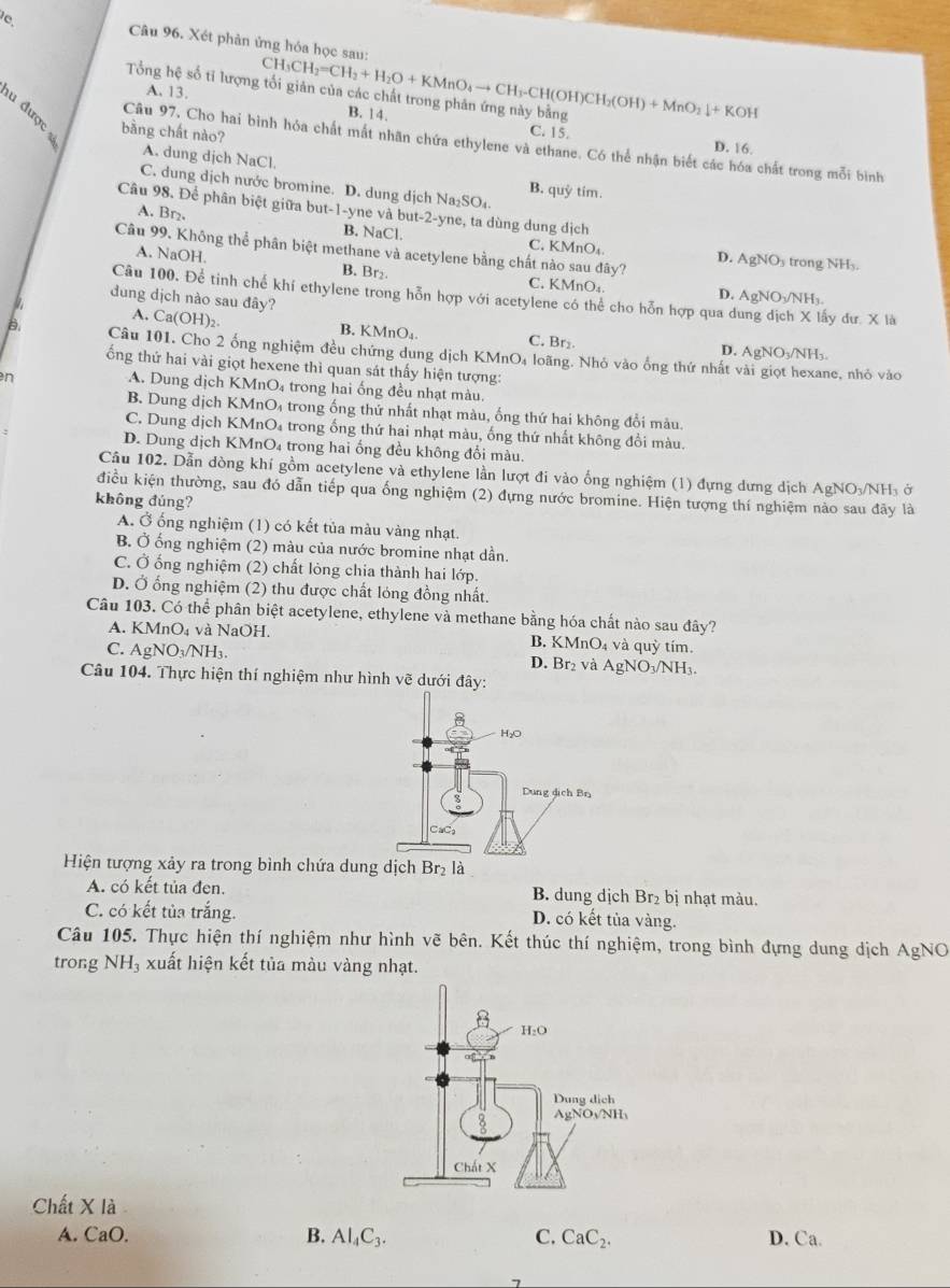 Xét phản ứng hóa học sau:
Tổng hệ số tỉ lượng A. 13. CH_3CH_2=CH_2+H_2O+KMnO_4to CH_3-CH(OH)CH_2(OH)+MnO_2downarrow +KOH B. 14.
C. 15.
bàng chất nào? D. 16.
Câu 97, Cho hai bình hóa chất mất nhân chứa ethylene và ethane. Có thể nhận biết các hóa chất trong mỗi bình
A. dung dịch NaCl. B. quỷ tim.
C. dung dịch nước bromine. D. dung dịch Na_2SO_4.
Câu 98. Để phân biệt giữa but-1-yne và but-2-yne, ta dùng dung dịch
A. Br₂. B. NaCl. C. KMnO₄.
Câu 99. Không thể phân biệt methane và acetylene bằng chất nào sau đây?
D. AgNOy trong NHy.
A. NaOH. B. Br_2 C. KMnO₄.
Câu 100. Để tinh chế khí ethylene trong hỗn hợp với acetylene có thể cho hỗn hợp qua dung dịch X lấy đư. X là
D. AgNO₃/NH₃
dung dịch nào sau đây?
A. Ca(OH)_2.
B. K MnO. C. Br₂ D. AgNO₃/NH₃.
B. Câu 101, Cho 2 ống nghiệm đều chứng dung dịch KMnO₄ loãng. Nhỏ vào ống thứ nhất vài giọt hexane, nhỏ vào
ổng thứ hai vài giọt hexene thì quan sát thấy hiện tượng:
n
A. Dung dịch KMnO₄ trong hai ống đều nhạt màu.
B. Dung dịch KMnO₄ trong ống thứ nhất nhạt màu, ống thứ hai không đổi màu.
C. Dung dịch KMnO₄ trong ống thứ hai nhạt màu, ống thứ nhất không đồi màu.
D. Dung dịch KMnO₄ trong hai ống đều không đổi màu.
Câu 102. Dẫn dòng khí gồm acetylene và ethylene lần lượt đi vào ổng nghiệm (1) đựng dưng dịch AgNO₃NH₃ ở
điều kiện thường, sau đó dẫn tiếp qua ống nghiệm (2) đựng nước bromine. Hiện tượng thí nghiệm nào sau đãy là
không đúng?
A. Ở ống nghiệm (1) có kết tủa màu vàng nhạt.
B. Ở ống nghiệm (2) màu của nước bromine nhạt dần.
C. Ở ống nghiệm (2) chất lỏng chia thành hai lớp.
D. Ở ổng nghiệm (2) thu được chất lỏng đồng nhất.
Câu 103. Có thể phân biệt acetylene, ethylene và methane bằng hóa chất nào sau đây?
A. KMnO_4 4 và NaOH. B. KMnO₄ và quỳ tím.
C. AgNO_3/NH_3. D. Br₂ và AgNO₃/NH₃.
Câu 104. Thực hiện thí nghiệm như hình vẽ dưới đây:
Hiện tượng xảy ra trong bình chứa dung dịch Br₂ là
A. có kết tủa đen. B. dung dịch Br₂ bị nhạt màu.
C. có kết tủa trắng. D. có kết tủa vàng.
Câu 105. Thực hiện thí nghiệm như hình vẽ bên. Kết thúc thí nghiệm, trong bình đựng dung dịch AgNO
trong NH_3 xuất hiện kết tủa màu vàng nhạt.
Chất X là
A. CaO. B. Al_4C_3. C. CaC_2. D. Ca.