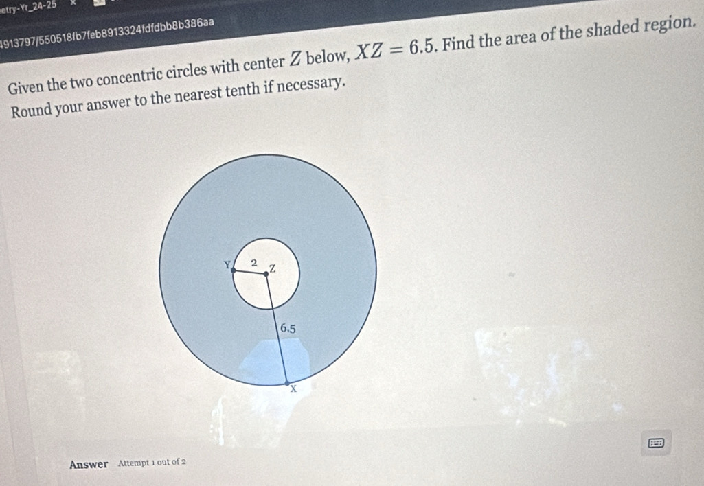 etry-Yr_ 24-25 
4913797/550518fb7feb8913324fdfdbb8b386aa 
Given the two concentric circles with center Z below, XZ=6.5. Find the area of the shaded region. 
Round your answer to the nearest tenth if necessary. 
Answer Attempt 1 out of 2