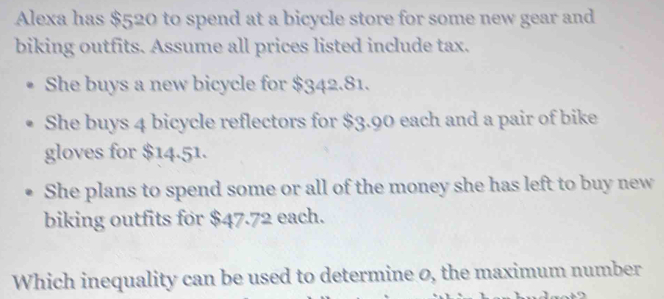 Alexa has $520 to spend at a bicycle store for some new gear and 
biking outfits. Assume all prices listed include tax. 
She buys a new bicycle for $342.81. 
She buys 4 bicycle reflectors for $3.90 each and a pair of bike 
gloves for $14.51. 
She plans to spend some or all of the money she has left to buy new 
biking outfits for $47.72 each. 
Which inequality can be used to determine 0, the maximum number