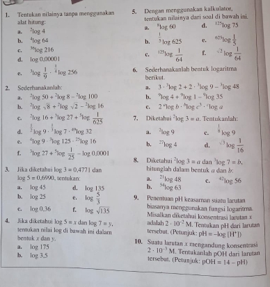 Tentukan nilainya tanpa menggunakan 5. Dengan menggunakan kalkulator.
alat hitung: tentukan nilainya dari soal di bawah ini.
n. log 4 , ^xlog 60 d. ^125log 75
b. ¹log 64 b. ^ 1/5 log 625 c, ^625log  1/5 
C. ^thlog 216
c. ^125log  1/64  1. ^sqrt(2)log  1/64 
d, log 0,00001
c. ^3log  1/9 ·^(frac 1)4log 256 6. Sederhanakanliah bentuk logaritma
berikut
2. Soderhanakanlah: a. 3·^3log 2+2·^3log 9-^3log 48
i. ^2log 50+^2log 8-^2log 100 b, ^*log 4+^9log 1-^9log 35
b. ^2log sqrt(8)+^2log sqrt(2)-^2log 16 c. 2^alog b·^blog c^3·^clog a
C. ^2log 16+^3log 27+^5log  1/625  7. Diketahui^2log 3=a. Tentukanlah:
d. ^ 1/2 log 9·^(frac 1)3log 7·^(49)log 32 a. ^2log 9 c. ^ 1/8 log 9
e. ^4log 9·^3log 125·^(25)log 16 b, ^27log 4 d. ^sqrt(3)log  1/16 
f. ^3log 27+^3log  1/25 -log 0.0001 8. Diketahui^2log 3=adan^3log 7=b.
3. Jika diketahui log 3=0.4771dan hitunglah dalam bentuk ρ dan b:
log 5=0.6990 , tentukan: a. ^23log 48 c.
a. log 45 d, log 135 b. ^54log 63^(42)log 56
b. log 25 e. log  5/3  9. Penentuan pH keasaman suatu larutan
biasanya menggunakan fungsi logaritma.
C. log 0,36 f. log sqrt(135) Misalkan diketahui konsentrasi larutan N
4. Jika diketahui 0_ 2 5=x dan log 7=y. tersebut. (Petunjuk: adalah 2· 10^(-2)M. Tentukan pH dari larutan
tentukan nilai log di bawah ini dalam pH=-log [H^+])
bentuk x dan y. 10. Suatu larutan x mengandung konsentrasi
a. log 175 2· 10^(-3)M. Tentukanlah pOH dari larutan
b. log 3.5 tersebut. (Petunjuk: pOH=14-pH)