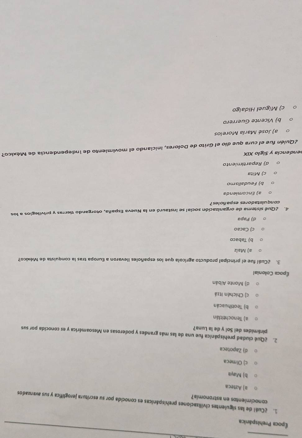 Época Prehispánica
_
1. ¿Cuél de las siguientes civilizaciones prehispánicas es conocida por su escritura jeroglífica y sus avanzados
conocimientos en astronomía?
a) Azteca
b) Maya
c) Olmeca
d) Zapoteca
2. ¿Qué ciudad prehispánica fue una de las más grandes y poderosas en Mesoamérica y es conocida por sus
pirámides del Sol y de la Luna?
a) Tenochtitlán
b) Teotihuacán
c) Chichén Itzá
d) Monte Albán
Época Colonial
3. ¿Cuál fue el principal producto agrícola que los españoles llevaron a Europa tras la conquista de México?
a) Maíz
b) Tabaco
c) Cacao
d) Papa
4. ¿Qué sistema de organización social se instauró en la Nueva España, otorgando tierras y privilegios a los
conquistadores españoles?
a) Encomienda
b) Feudalismo
c) Mita
d) Repartimiento
endencia y Siglo XIX
¿Quién fue el cura que dio el Grito de Dolores, iniciando el movimiento de independencia de México?
a) José María Morelos
b) Vicente Guerrero
c) Miguel Hidalgo