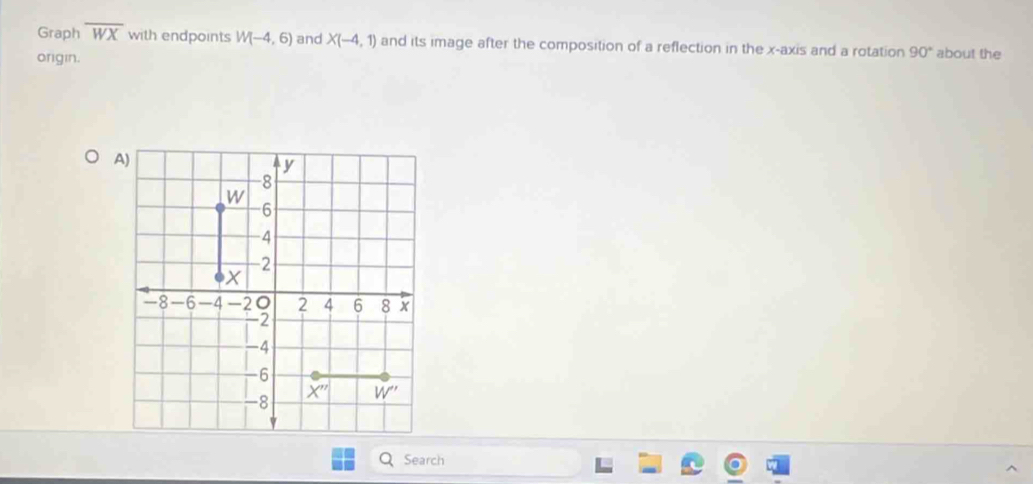 Graph overline WX with endpoints W(-4,6) and X(-4,1) and its image after the composition of a reflection in the x-axis and a rotation 90° about the
origin.
Search