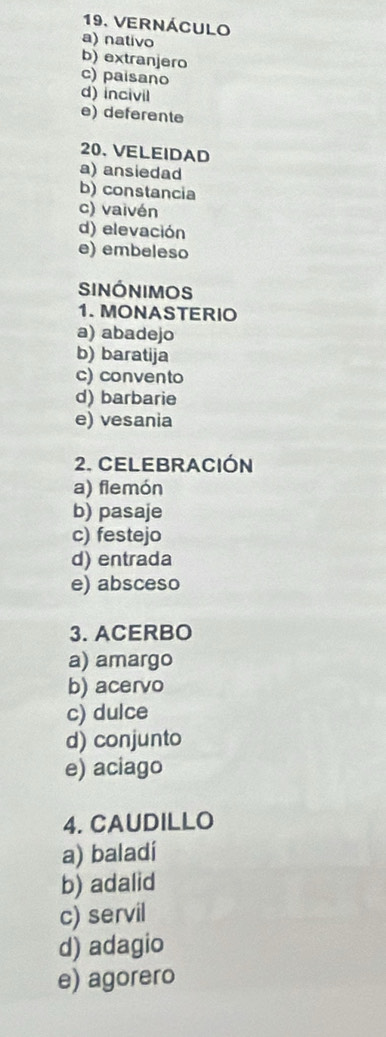 VERNÁCULO
a) nativo
b) extranjero
c) paisano
d) incivil
e) deferente
20. VELEIDAD
a) ansiedad
b) constancia
c) vaivén
d) elevación
e) embeleso
SinónIMOS
1. MONASTERIO
a) abadejo
b) baratija
c) convento
d) barbarie
e) vesania
2. CELEBRACIÓN
a) fiemón
b) pasaje
c) festejo
d) entrada
e) absceso
3. ACERBO
a) amargo
b) acervo
c) dulce
d) conjunto
e) aciago
4. CAUDILLO
a) baladí
b) adalid
c) servil
d) adagio
e) agorero