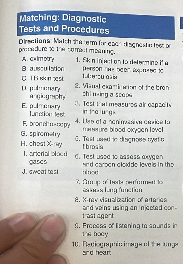 Matching: Diagnostic 
Tests and Procedures 
Directions: Match the term for each diagnostic test or 
procedure to the correct meaning. 
A. oximetry 1. Skin injection to determine if a 
B. auscultation person has been exposed to 
C. TB skin test tuberculosis 
D. pulmonary 2. Visual examination of the bron- 
angiography chi using a scope 
E. pulmonary 3. Test that measures air capacity 
function test in the lungs 
F. bronchoscopy 4. Use of a noninvasive device to 
measure blood oxygen level 
G. spirometry 5. Test used to diagnose cystic 
H. chest X-ray fibrosis 
I. arterial blood 6. Test used to assess oxygen 
gases and carbon dioxide levels in the 
J. sweat test blood 
7. Group of tests performed to 
assess lung function 
8. X-ray visualization of arteries 
and veins using an injected con- 
trast agent 
9. Process of listening to sounds in 
the body 
10. Radiographic image of the lungs 
and heart