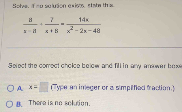 Solve. If no solution exists, state this.
 8/x-8 + 7/x+6 = 14x/x^2-2x-48 
Select the correct choice below and fill in any answer boxe
A. x=□ (Type an integer or a simplified fraction.)
B. There is no solution.