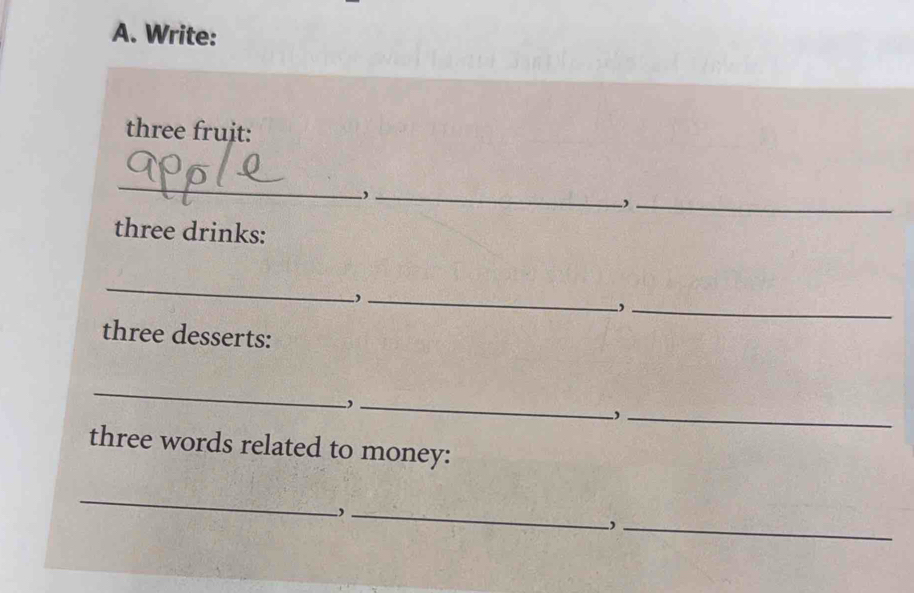 Write: 
three fruit: 
_ 
_ 
_, 
three drinks: 
_ 
_ 
_, 
three desserts: 
_ 
_ 
_, 
three words related to money: 
_ 
_, 
_,