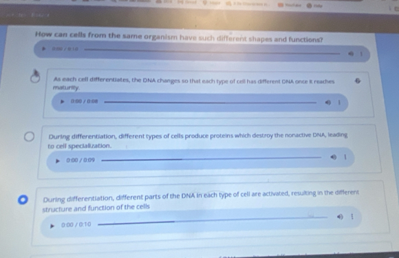 Ridy
How can cells from the same organism have such different shapes and functions?
0:00 / 8 10 _ 1
As each cell differentiates, the DNA changes so that each type of cell has different DNA once It reaches
maturily.
0:90 / 0:08 1
During differentiation, different types of cells produce proteins which destroy the nonactive DNA, leading
to cell specialization.
0:00 / 0:09 1
During differentiation, different parts of the DNA in each type of cell are activated, resulting in the different
structure and function of the cells
0:00 / 0:10 __ ǐ