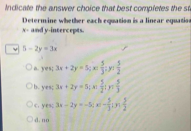 Indicate the answer choice that best completes the st
Determine whether each equation is a linear equation
X= andy-intercepts.
5-2y=3x
a. yes; 3x+2y=5; x;  5/3 ; y;  5/2 
b.yes; 3x+2y=5; x;  5/2 ; y: 1/2   5/3 
c. yes; 3x-2y=-5; x; - 5/3 ; y;  5/2 
d, no