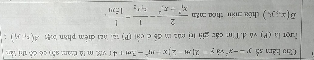 Cho hàm số y=-x^2 và y=2(m-2)x+m^2-2m+4 ( với m là tham số) có đồ thị lần 
lượt là (P) và d.Tìm các giá trị của m đề d cắt (P) tại hai điểm phân biệt A(x_1;y_1);
B(x_2;y_2) thỏa mãn thỏa mãn frac 2(x_1)^2+x_2^2-frac 1x_1x_2= 1/15m .