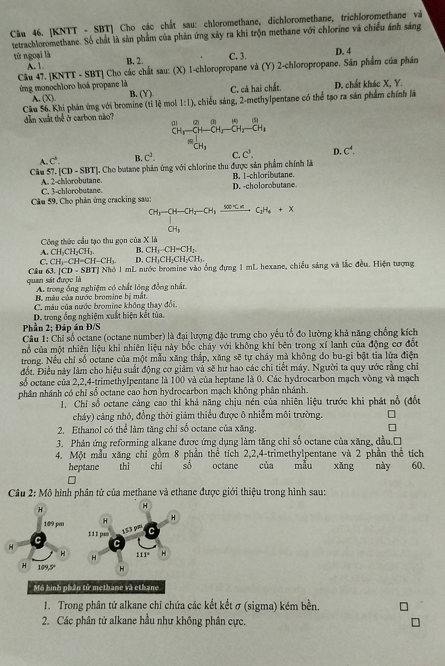 [KNTT - SBT] Cho các chất sau: chloromethane, dichloromethane, trichloromethane và
tetrachloromethane. Số chất là sản phẩm của phản ứng xảy ra khi trộn methane với chlorine và chiếu ánh sáng
từ ngoại là B. 2.
C.3.
A. 1. D. 4
Câu 47. [KNTT - SBT] Cho các chất sau: (X) 1-chloropropane và (Y) 2-chloropropane. Sản phẩm của phán
ứng monochloro hoá propane là
A. (X). C. cả hai chất. D. chất khác X, Y.
B. (Y)
Câu 56. Khi phản ứng với bromine (tỉ lệ moll 1:1) 0, chiếu sáng, 2-methylpentane có thể tạo ra sản phẩm chính là
dẫn xuất thế ở carbon nào?
(1) (2)(3)(4)(5)
CH_3-CH-CH_2-CH_2-CH_3^(((6))_CH_3)^I
C. C^3. D. C^4.
A. C^6.
B. C^2.
Câu 5 7.[CD-SBT ]. Cho butane phản ứng với chlorine thu được sản phẩm chính là
A. 2-chlorobutane B. 1-chloributane.
C. 3-chlorobutane. D. -cholorobutane.
Câu 59. Cho phản ứng cracking sau:
CH_3-CH-CH_2-CH_3xrightarrow 500°C.xtC_2H_6+X
CH_3
Công thức cấu tạo thu gọn của X là
A. CH_3CH_2CH_3. B. CH_3-CH=CH_2.
S CH_3-CH=CH-CH_3. D. CH_3CH_2CH_2CH_3.
Câu 63.[CD-SBT]Nho 1 mL nước bromine vào ống đựng 1 mL hexane, chiếu sáng và lắc đều. Hiện tượng
quan sát được là
A. trong ống nghiệm có chất lỏng đồng nhất.
B màu của nước bromine bị mất.
C. màu của nước bromine không thay đổi.
D. trong ống nghiệm xuất hiện kết tủa.
Phần 2; Đáp án Đ/S
Câu 1: Chỉ số octane (octane number) là đại lượng đặc trưng cho yếu tố đo lường khả năng chống kích
nổ của một nhiên liệu khi nhiên liệu này bốc cháy với không khí bên trong xí lanh của động cơ đốt
trong. Nếu chỉ số octane của một mẫu xăng thấp, xăng sẽ tự cháy mà không do bu-gi bật tia lửa điện
đốt. Điều này làm cho hiệu suất động cơ giảm và sẽ hư hao các chi tiết máy. Người ta quy ước rằng chỉ
số octane của 2,2,4-trimethylpentane là 100 và của heptane là 0. Các hydrocarbon mạch vòng và mạch
phân nhánh có chỉ số octane cao hơn hydrocarbon mạch không phân nhánh.
1. Chi số octane càng cao thì khả năng chịu nén của nhiên liệu trước khi phát nổ (đốt
cháy) cảng nhỏ, đồng thời giảm thiều được ô nhiễm môi trường.
2. Ethanol có thể làm tăng chỉ số octane của xăng.
3. Phản ứng reforming alkane được ứng dụng làm tăng chỉ số octane của xăng, dầu.□
4. Một mẫu xăng chỉ gồm 8 phần thể tích 2,2,4-trimethylpentane và 2 phần thể tích
heptane thì chi sô octane của mầu xǎng    này 60.
Câu 2: Mô hình phân tử của methane và ethane được giới thiệu trong hình sau:
1. Trong phân tử alkane chỉ chứa các kết kết σ (sigma) kém bền.
2. Các phân tử alkane hầu như không phân cực.