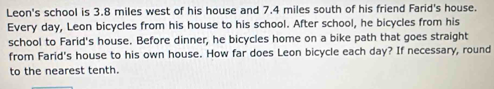 Leon's school is 3.8 miles west of his house and 7.4 miles south of his friend Farid's house. 
Every day, Leon bicycles from his house to his school. After school, he bicycles from his 
school to Farid's house. Before dinner, he bicycles home on a bike path that goes straight 
from Farid's house to his own house. How far does Leon bicycle each day? If necessary, round 
to the nearest tenth.