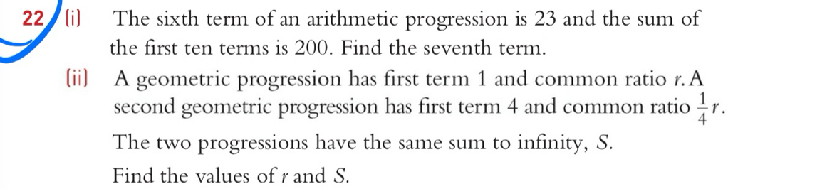 22 (i) The sixth term of an arithmetic progression is 23 and the sum of 
the first ten terms is 200. Find the seventh term. 
(ii) A geometric progression has first term 1 and common ratio r.A 
second geometric progression has first term 4 and common ratio  1/4 r. 
The two progressions have the same sum to infinity, S. 
Find the values of r and S.