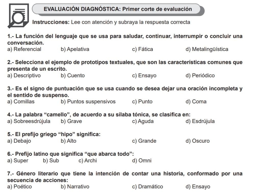 EVALUACIÓN DIAGNÓSTICA: Primer corte de evaluación
Instrucciones: Lee con atención y subraya la respuesta correcta
1.- La función del lenguaje que se usa para saludar, continuar, interrumpir o concluir una
conversación.
a) Referencial b) Apelativa c) Fática d) Metalingüística
2.- Selecciona el ejemplo de prototipos textuales, que son las características comunes que
presenta de un escrito.
a) Descriptivo b) Cuento c) Ensayo d) Periódico
3.- Es el signo de puntuación que se usa cuando se desea dejar una oración incompleta y
el sentido de suspenso.
a) Comillas b) Puntos suspensivos c) Punto d) Coma
4.- La palabra “camello”, de acuerdo a su sílaba tónica, se clasifica en:
a) Sobreesdrújula b) Grave c) Aguda d) Esdrújula
5.- El prefijo griego “hipo” significa:
a) Debajo b) Alto c) Grande d) Oscuro
6.- Prefijo latino que significa “que abarca todo”:
a) Super b) Sub c) Archi d) Omni
7.- Género literario que tiene la intención de contar una historia, conformado por una
secuencia de acciones:
a) Poético b) Narrativo c) Dramático d) Ensayo