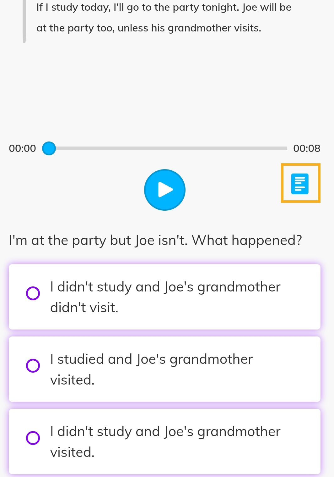 If I study today, I'll go to the party tonight. Joe will be
at the party too, unless his grandmother visits.
00:00 
00:08 
I'm at the party but Joe isn't. What happened?
I didn't study and Joe's grandmother
didn't visit.
I studied and Joe's grandmother
visited.
I didn't study and Joe's grandmother
visited.